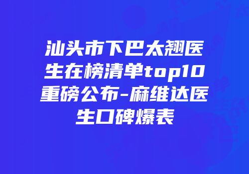汕头市下巴太翘医生在榜清单top10重磅公布-麻维达医生口碑爆表