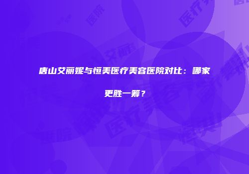 唐山艾丽妮与恒美医疗美容医院对比：哪家更胜一筹？