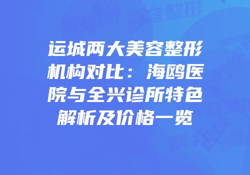 运城两大美容整形机构对比：海鸥医院与全兴诊所特色解析及价格一览