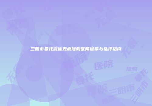 三明市曼托假体无痕隆胸医院推荐与选择指南
