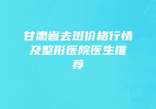 甘肃省去斑价格行情及整形医院医生推荐