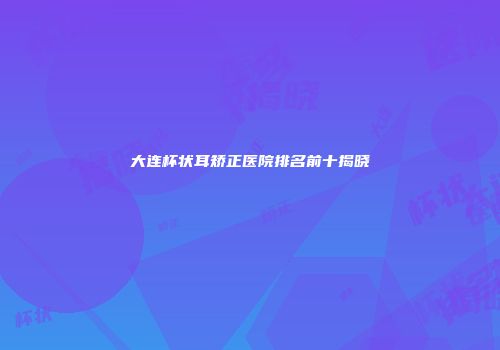 大连杯状耳矫正医院排名前十揭晓