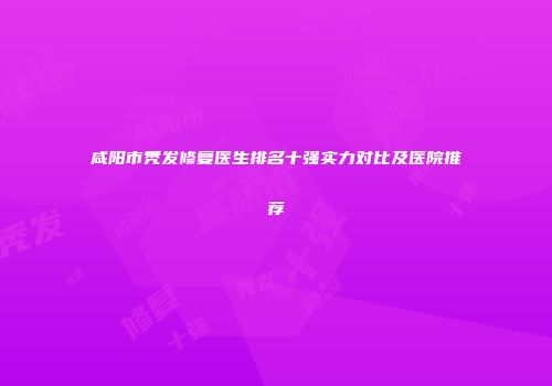 咸阳市秃发修复医生排名十强实力对比及医院推荐