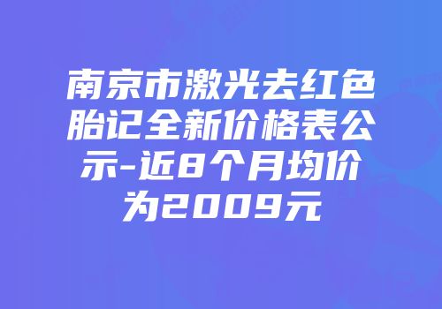 南京市激光去红色胎记全新价格表公示-近8个月均价为2009元
