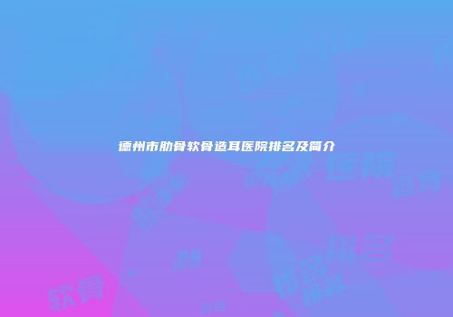 德州市肋骨软骨造耳医院排名及简介