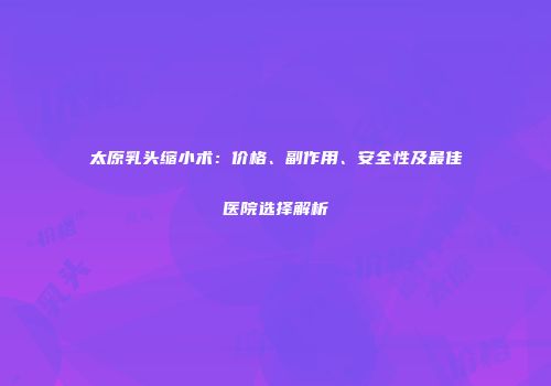太原乳头缩小术：价格、副作用、安全性及最佳医院选择解析