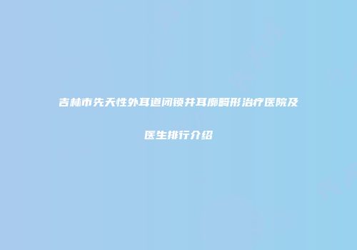 吉林市先天性外耳道闭锁并耳廓畸形治疗医院及医生排行介绍