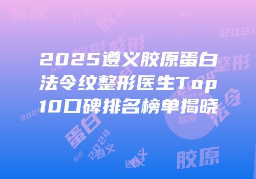 2025遵义胶原蛋白法令纹整形医生Top10口碑排名榜单揭晓
