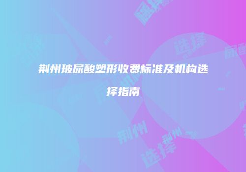 荆州玻尿酸塑形收费标准及机构选择指南