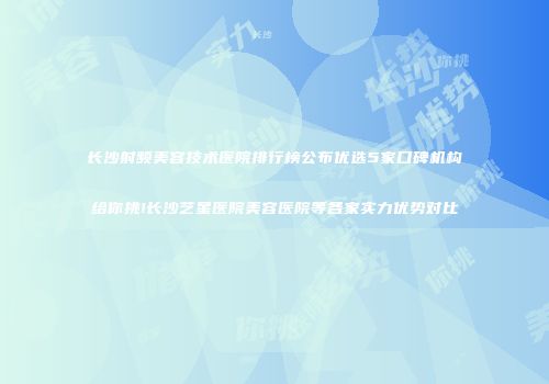 长沙射频美容技术医院排行榜公布优选5家口碑机构给你挑!长沙艺星医院美容医院等各家实力优势对比