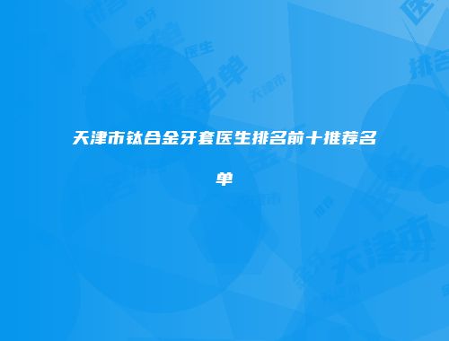 天津市钛合金牙套医生排名前十推荐名单