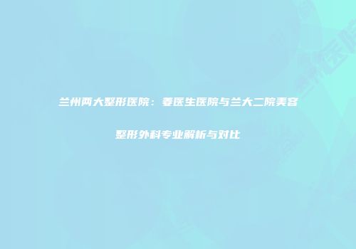 兰州两大整形医院：姜医生医院与兰大二院美容整形外科专业解析与对比