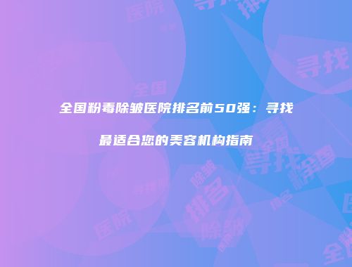 全国粉毒除皱医院排名前50强：寻找最适合您的美容机构指南