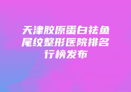 天津胶原蛋白祛鱼尾纹整形医院排名行榜发布
