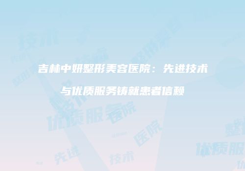 吉林中妍整形美容医院：先进技术与优质服务铸就患者信赖