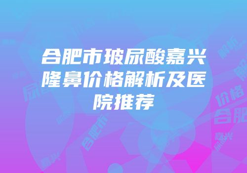 合肥市玻尿酸嘉兴隆鼻价格解析及医院推荐