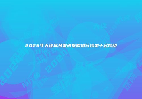 2025年大连耳朵整形医院排行榜前十名揭晓
