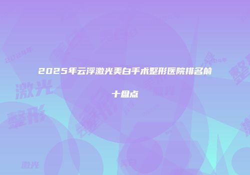 2025年云浮激光美白手术整形医院排名前十盘点