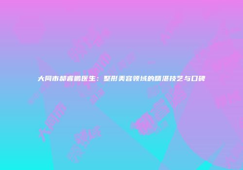 大同市郝睿鹏医生：整形美容领域的精湛技艺与口碑