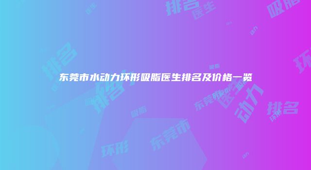 东莞市水动力环形吸脂医生排名及价格一览