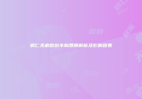 铜仁无痕微创丰胸费用解析及影响因素