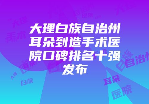 大理白族自治州耳朵到造手术医院口碑排名十强发布
