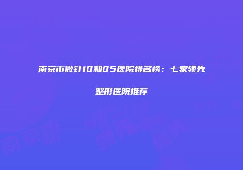 南京市微针10和05医院排名榜：七家领先整形医院推荐