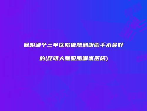 昆明哪个三甲医院做腿部吸脂手术最好的(昆明大腿吸脂哪家医院)