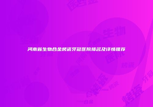 河南省生物合金烤瓷牙冠医院排名及详情推荐
