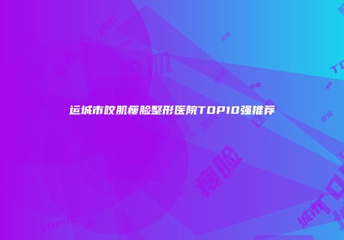 运城市咬肌瘦脸整形医院TOP10强推荐