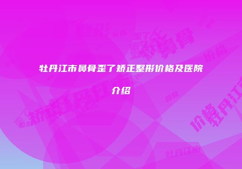 牡丹江市鼻骨歪了矫正整形价格及医院介绍