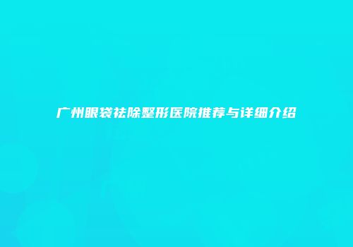 广州眼袋祛除整形医院推荐与详细介绍