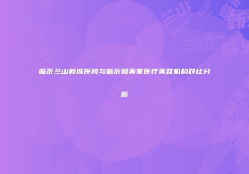 临沂兰山新城医院与临沂和美家医疗美容机构对比分析
