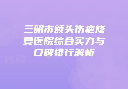 三明市额头伤疤修复医院综合实力与口碑排行解析
