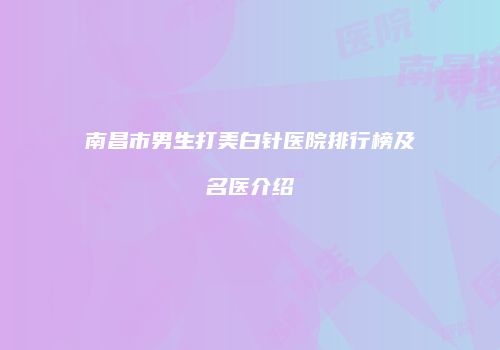 南昌市男生打美白针医院排行榜及名医介绍