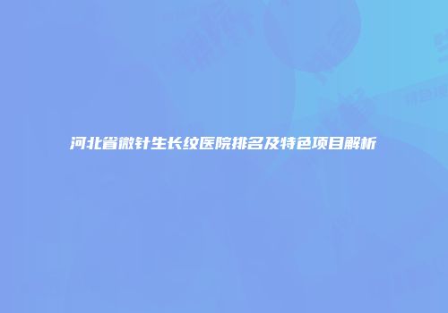 河北省微针生长纹医院排名及特色项目解析