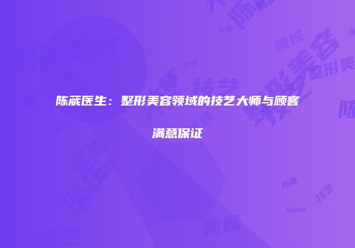 陈葳医生：整形美容领域的技艺大师与顾客满意保证