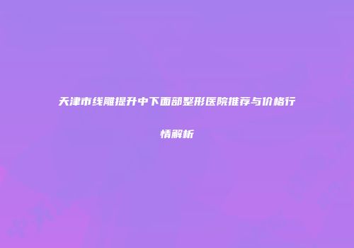 天津市线雕提升中下面部整形医院推荐与价格行情解析