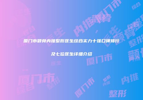 厦门市颧骨内推整形医生综合实力十强口碑排行及七位医生详细介绍