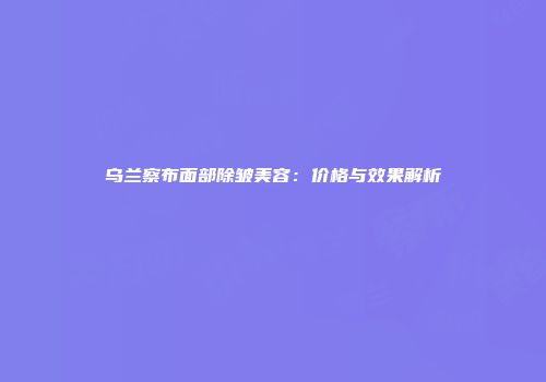 乌兰察布面部除皱美容：价格与效果解析