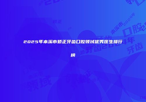 2025年本溪市矫正牙齿口腔领域优秀医生排行榜