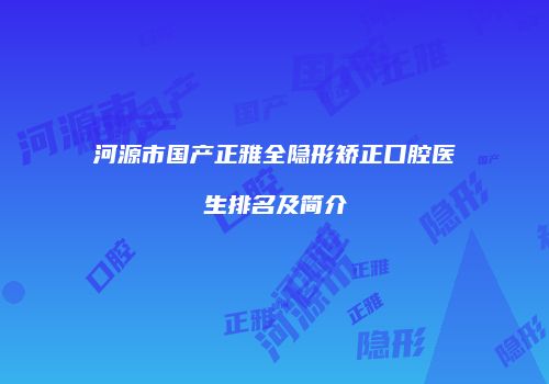 河源市国产正雅全隐形矫正口腔医生排名及简介