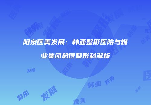 阳泉医美发展：韩亚整形医院与煤业集团总医整形科解析
