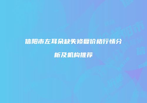 信阳市左耳朵缺失修复价格行情分析及机构推荐