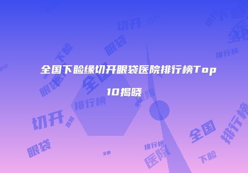 全国下睑缘切开眼袋医院排行榜Top10揭晓