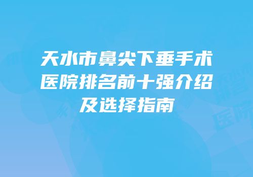 天水市鼻尖下垂手术医院排名前十强介绍及选择指南