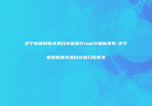 济宁市镭射激光美白牙齿排行top10焕新发布-济宁市镭射激光美白牙齿口腔医生