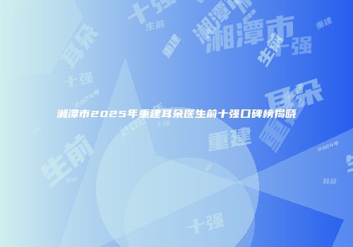 湘潭市2025年重建耳朵医生前十强口碑榜揭晓
