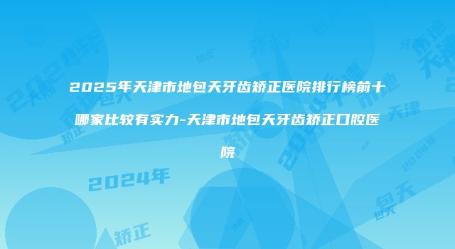 2025年天津市地包天牙齿矫正医院排行榜前十哪家比较有实力-天津市地包天牙齿矫正口腔医院
