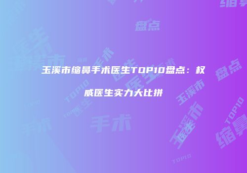 玉溪市缩鼻手术医生TOP10盘点：权威医生实力大比拼